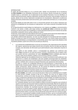 INTRODUCCION 
El objeto del presente trabajo es, en su primera parte, realizar una presentación de la importancia 
del Ciclo Contable en las actividades financieras de una empresa, desde el principio de un período 
contable hasta su culminación con la elaboración de los estados financieros. En el se identifican, el 
análisis de las transacciones, registros, elaboración de balances de prueba, hoja de trabajo, asientos de 
ajustes, efectos de los errores, elaboración de balances de comprobación, elaboración y auditoría de 
estados financieros y finalmente el cierre de los libros, para nuevamente comenzar con un nuevo período 
contable. 
El principal objetivo de esta parte está en dar un conocimiento general, de los pasos necesarios que 
atraviesa la contabilidad de una empresa en cada período, como estos conducen al resultado final del 
mismo. 
En la segunda parte de nuestro trabajo nos dedicaremos a los ingresos por ventas su reconocimiento y 
medición y las ventas a crédito, para luego analizar, las cuentas por cobrar, provisiones que deben 
tomarse y uno de los puntos más importantes en nuestra Venezuela actual que es la medición de cuentas 
incobrables y evaluación de las cuentas y efectos por cobrar. 
Finalmente, nuestro trabajo permitirá obtener información que ayuda a tomar decisiones relacionadas con 
la planeación corporativa, y a la planeación de nuevas estrategias de las ventas. 
Los párrafos anteriormente expuestos, nos dan una idea del grado de importancia del Ciclo Contable, 
Ventas y Cuentas por cobrar en la empresa industrial o comercial, y es nuestro interés transmitirles a 
través del presenta trabajo su conceptualización, componentes, pasos, fines mayormente utilizados en tan 
importante actividad, a partir de los libros de consulta que obtuvimos. 
I. 
1. Los sistemas de contabilidad varían mucho de una empresa a otra, dependiendo de la naturaleza 
del negocio, operaciones que realiza, tamaño de la compañía, volumen de datos que haya que 
manejar y las demandas de información que la administración y otros interesados imponen al 
sistema. 
Para definir el ciclo contable, vamos a conceptualizar las palabras que conforman esta 
frase. Ciclo: Consiste en una serie de sucesos, cambios o fluctuaciones que se repiten o bien 
que pueden terminar y presentarse de nuevo. Contabilidad: Sistema adoptado para llevar la 
cuenta y razón de las entradas y salidas en las empresas públicas o privadas. 
Habiendo explicado las dos palabras del tema en cuestión encontramos que la definición más 
general de un sistema de contabilidad o del ciclo contable comprende todas las actividades 
necesarias para proporcionar a la administración la información cuantificada que requiere para 
planear, controlar y dar a conocer la situación financiera y las operaciones de la empresa. 
Si existe un sistema de contabilidad eficiente los administradores e inversionistas de una 
determinada empresa pueden obtener en cualquier momento información como: estructura de 
capital, composición, ventas, inventarios, etc. De manera de realizar los análisis financieros 
necesarios para tomar decisiones en pro de sus intereses. 
Aunque la mayoría de las empresas cuentan con sistemas de contabilidad satisfactorios, mucha s 
son deficientes debido en parte a la ineficacia de sus procedimientos contables. 
El ciclo contable, por lo tanto, es el conjunto de pasos o fases de la contabilidad que se repiten 
en cada período contable, durante la vida de un negocio. Se inicia con el registro de las 
transacciones, continúa con la labor de pase de las cantidades registradas del diario al libro 
mayor, la elaboración del balance de comprobación, la hoja de trabajo, los estados financieros, la 
contabilización en el libro diario de los asientos de ajuste, su traspaso a las cuentas del libro 
mayor y, finalmente el balance de comprobación posterior al cierre. 
Es importante destacar que el ciclo contable se refiere al proceso de registros que va desde el 
registro inicial de las transacciones hasta los estados financieros finales. Además de registrar las 
transacciones explícitas conforme van ocurriendo, el ciclo contable incluye los ajustes para las 
transacciones implícitas. Es importante reconocer cómo los ajustes para las transacciones 
implícitas en el período anterior pueden afectar la contabilidad adecuadamente en el período 
actual para las transacciones explícitas relativas. Por ejemplo, si se han acumulado salarios al 
final del período anterior, la primera nómina del periodo actual eliminará esa cuenta por pagar. 
El pasar a un nuevo período contable se facilita cerrando los libros, que es un procedimiento de 
oficina que transfiere los saldos de ingresos y gastos a la utilidad acumulada, y prepara los libros 
para el comienzo de un nuevo ciclo contable. 
 