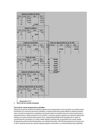 1. 
2. Ilustración I-11.1 
3. Cierre de las cuentas de gastos 
Cierre de la cuenta de ganancias y pérdidas 
Después de que las cuentas de ingresos y gastos de una negociación se han cerrado y sus saldos se han 
transferido a la cuenta de ganancias y pérdidas, el saldo de esta última debe reflejar la utilidad o pérdida 
neta. Cuando los ingresos son superiores a los gastos habrá una utilidad neta y la cuenta de ganancias y 
pérdidas tendrá un saldo acreedor. Por el contrario, cuando los gastos superan a los ingresos, existirá una 
pérdida y la cuenta arrojará saldo deudor. Pero, independientemente de la naturaleza de su saldo, la 
cuenta habrá de cancelarse y su saldo, refleje utilidad o pérdida neta, se transferirá a la cuenta capital. 
El despacho jurídico de Fernández obtuvo una utilidad neta de Bs. 400.000,00 durante el mes de julio; por 
lo tanto, después de que las cuentas ingresos y gastos se cancelen, su cuenta de Ganancias y pérdidas 
 