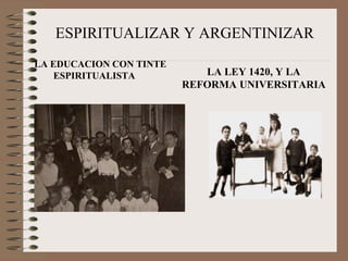 ESPIRITUALIZAR Y ARGENTINIZAR 
LA EDUCACION CON TINTE 
ESPIRITUALISTA LA LEY 1420, Y LA 
REFORMA UNIVERSITARIA 
