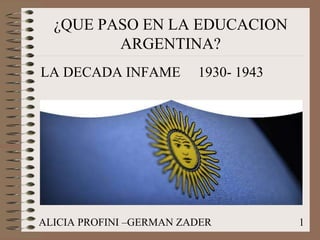 ¿QUE PASO EN LA EDUCACION 
ARGENTINA? 
LA DECADA INFAME 1930- 1943 
ALICIA PROFINI –GERMAN ZADER 1 
 