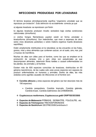 INFECCIONES PRODUCIDAS POR LEVADURAS 
El término levadura etimológicamente significa “organismo unicelular que se 
reproduce por brotación”. Esta definición no es totalmente correcta ya que 
a) algunas levaduras se reproducen por fisión 
b) algunas levaduras producen micelio verdadero bajo ciertas condiciones 
nutricionales (dimorfismo) 
c) ciertos hongos filamentosos pueden existir en forma unicelular o 
levaduriforme (dimorfismo). Son heterótrofas, que viven a expensas de otros 
seres vivos (levaduras parásitas) o sobre materia orgánica muerta (levaduras 
saprófitas). 
Están ampliamente distribuidas en la naturaleza; se las encuentra en las frutas, 
granos, miel y otros alimentos que contienen azúcar, en el suelo, aire, mar, piel 
y mucosa de mamíferos. 
Muchas de ellas son útiles para el hombre, como las que se emplean en la 
producción de cerveza, vino y pan; otras son perjudiciales ya que 
descomponen alimentos, deterioran fibras textiles o causan enfermedades en 
las plantas, los animales y el hombre. 
Existen más de 600 especies conocidas de levaduras, distribuidas en 60 
géneros taxonómicos, de las cuales solo unas pocas especies son capaces de 
producir enfermedades en humanos y animales. Dentro de ellas, las más 
aisladas como agentes causales de infecciones en el hombre son: 
 Candida albicans y otras especies del género (se han descripto más de 
190 especies): 
 Candida parapsilosis, Candida tropicalis, Candida glabrata, 
Candida krusei, Candida dubliniensis etc.CANDIDIASIS. 
 Cryptococcus neoformans, Cryptococcus gattii CRIPTOCOCOSIS 
 Especies de Malassezia PITIRIASIS, DERMATITIS, FOLICULITIS, etc. 
 Especies de Trichosporon TRICHOSPORONOSIS 
 Especies de Geotrichum GEOTRICOSISCandidiasis-3 
 