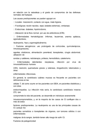 en relación con la naturaleza y el grado de compromiso de las defensas 
normales del huésped. 
Las causas predisponentes se pueden agrupar en: 
, contacto con agua, mala higiene. 
anemia aplásica, 
agranulocitosis, 
neutropenia, hipo y agamaglobulinemia. 
inmunosupresores, 
agentes citotóxicos, alimentación parenteral, transplantes, cirugía abdominal, 
utilización de 
sondas y catéteres, radioterapia, prótesis, hemodiálisis, cateterismo. 
inmunodeficiencia humana 
(VIH), inanición, quemaduras graves y extensas, drogadicción, tuberculosis y 
otras 
enfermedades infecciosas. 
En general, la candidiasis cutáneo mucosa es frecuente en pacientes con 
deficiencias en las 
células T, tal como ocurre en los pacientes con SIDA, en pacientes diabéticos y 
con otras 
endocrinopatías. La infección más seria, la candidiasis candidiasis invasiva 
(CI), que 
compromete la vida del paciente, se desarrolla en individuos severamente 
inmunocomprometidos, y, en la mayoría de los casos de CI confluyen dos o 
más de estos 
factores predisponentes. La neutropenia es una de las principales causas de 
CI; aunque los 
pacientes sometidos a transplantes de órganos, con tumores sólidos ó con 
enfermedades 
malignas de la sangre, también tienen alto riesgo de sufrir CI. 
Factores de patogenicidad 
 