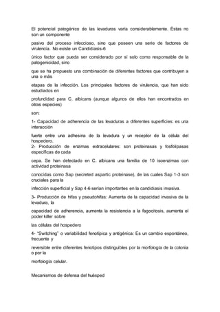El potencial patogénico de las levaduras varía considerablemente. Éstas no 
son un componente 
pasivo del proceso infeccioso, sino que poseen una serie de factores de 
virulencia. No existe un Candidiasis-6 
único factor que pueda ser considerado por sí solo como responsable de la 
patogenicidad, sino 
que se ha propuesto una combinación de diferentes factores que contribuyen a 
una o más 
etapas de la infección. Los principales factores de virulencia, que han sido 
estudiados en 
profundidad para C. albicans (aunque algunos de ellos han encontrados en 
otras especies) 
son: 
1- Capacidad de adherencia de las levaduras a diferentes superficies: es una 
interacción 
fuerte entre una adhesina de la levadura y un receptor de la célula del 
hospedero. 
2- Producción de enzimas extracelulares: son proteinasas y fosfolipasas 
específicas de cada 
cepa. Se han detectado en C. albicans una familia de 10 isoenzimas con 
actividad proteinasa 
conocidas como Sap (secreted aspartic proteinase), de las cuales Sap 1-3 son 
cruciales para la 
infección superficial y Sap 4-6 serían importantes en la candidiasis invasiva. 
3- Producción de hifas y pseudohifas: Aumenta de la capacidad invasiva de la 
levadura, la 
capacidad de adherencia, aumenta la resistencia a la fagocitosis, aumenta el 
poder killer sobre 
las células del hospedero 
4- “Switching” o variabilidad fenotípica y antigénica: Es un cambio espontáneo, 
frecuente y 
reversible entre diferentes fenotipos distinguibles por la morfología de la colonia 
o por la 
morfología celular. 
Mecanismos de defensa del huésped 
 