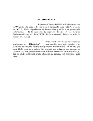 INTRODUCCION 
El presente Tema a Publicar está relacionado con 
la “Organización para la Cooperación y Desarrollo Económico” cuya sigla 
es OCDE. Dicha organización es internacional y reúne a los países más 
industrializados de la economía de mercado, describiendo las materias 
fundamentales que aborda la OCDE. donde se encuentra la incorporación de 
nuestro País (Chile). 
Dentro de estas materiales fundamentales 
analizamos la “Educación” ya que consideramos que constituye un 
constante desafío para nuestro País y los del mundo entero. Es por eso que 
tanto Chile como otros países, han centrado sus esfuerzos para mejorar las 
políticas públicas, examinando cómo aumentar la equidad en la educación, lo 
que sin duda contribuirá a una educación de calidad, con beneficios para 
todos. 
