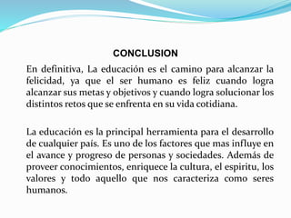 CONCLUSION
En definitiva, La educación es el camino para alcanzar la
felicidad, ya que el ser humano es feliz cuando logra
alcanzar sus metas y objetivos y cuando logra solucionar los
distintos retos que se enfrenta en su vida cotidiana.
La educación es la principal herramienta para el desarrollo
de cualquier país. Es uno de los factores que mas influye en
el avance y progreso de personas y sociedades. Además de
proveer conocimientos, enriquece la cultura, el espiritu, los
valores y todo aquello que nos caracteriza como seres
humanos.
 