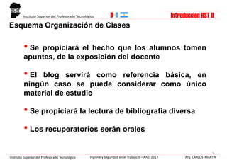 Esquema Organización de Clases
3
Arq. CARLOS MARTÍNHigiene y Seguridad en el Trabajo II – Año: 2013Instituto Superior del Profesorado Tecnológico
Instituto Superior del Profesorado Tecnológico
• Se propiciará el hecho que los alumnos tomen
apuntes, de la exposición del docente
• El blog servirá como referencia básica, en
ningún caso se puede considerar como único
material de estudio
• Se propiciará la lectura de bibliografía diversa
• Los recuperatorios serán orales
Introducción HST II
 