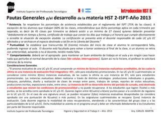 Pautas Generales p/el desarrollo de la materia HST 2-ISPT-Año 2013
6
•Asistencia. Se respetaran los porcentajes de asistencia establecidos por el reglamento del ISPT (75% de las clases). A
excepción de los alumnos que trabajen (60% de las clases, entendiéndose que dicho porcentaje aplica en cada trimestre por
separado, es decir de 45 clases por trimestre se deberá asistir a un mínimo de 27 clases) quienes deberán presentar
“debidamente en tiempo y forma, certificado de trabajo que conste los días que trabaja y el horario que cumple efectivamente
o acredite la situación de excepción aludida. La certificación se presenta ante el docente responsable de cada UC y/o EC
afectados y se archiva en el espacio destinado a tal fin en la Libreta del Docente.”
• Puntualidad. Se establece que transcurrido 30 (treinta) minutos del inicio de clase el alumno le corresponderá falta,
pudiendo ingresar al aula. El docente está facultado para volver a tomar asistencia al final de la clase, si un alumno se retira
con anterioridad, avisando o no al docente, tendrá media falta.
• Comportamiento. deberá ser el apropiado para mantener un buen ambiente de trabajo en el aula y en ningún caso hacer
nada que perturbe el normal desarrollo de la clase (Ver celular, interrupciones). Quien así no lo hiciere, el profesor le solicitará
retirarse de la misma.
Consideraciones Generales:
…“El proceso evaluativo de una UC y/o EC anual comprende un mínimo de 5(cinco) instancias evaluativas acreditables, de las cuales la
última es una instancia de evaluación final integradora –EFI-, sólo para estudiantes promocionales. En las UC y/o EC cuatrimestrales se
consideran como mínimo 3(tres) instancias evaluativas, de las cuales la última es una instancia de EFI, solo para estudiantes
promocionales. Las instancias evaluativas deben realizarse a través de distintas estrategias: producciones individuales o grupales,
coloquios, portafolios, diseño y realización de clases de ensayo entre pares, trabajos de campo, reportes de visitas educativas,
producciones escritas, exposiciones orales, entre otros. La instancia de EFI se desarrolla dentro del período de cursado, está destinada
a estudiantes que reúnen las condiciones de promocionalidad y no puede recuperarse. A los estudiantes que logren 7(siete) o más
puntos, se les acredita como aprobada la UC y/o EC. Quienes logren entre 4(Cuatro) a 6(seis) puntos pasan a la condición de regulares
en la UC y/o EC. En el caso de una signatura anual, se pueden recuperar 2(dos) instancias evaluativas desaprobadas (se considera
aprobada con una puntuación de 4(cuatro) o más puntos). En las asignaturas cuatrimestrales se recupera 1(una) instancia de
evaluación. Cada docente organiza la modalidad de estos recuperatorios, atendiendo a las características del grupo clase y a las
particularidades de la UC y/o EC. Dicha modalidad se asienta en el programa anual y debe ser informado debidamente a los Estudiantes
por parte del Docente responsable.
Arq. CARLOS MARTÍNHigiene y Seguridad en el Trabajo II – Año: 2013Instituto Superior del Profesorado Tecnológico
Introducción HST IIInstituto Superior del Profesorado Tecnológico
 