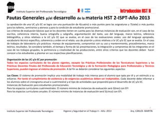 Pautas Generales p/el desarrollo de la materia HST 2-ISPT-Año 2013
7
La aprobación de una UC y/o EC se logra con una puntuación de 4(cuatro) o más puntos para las asignaturas y 7(siete) o más puntos
para los talleres, seminarios y ateneos y para la condición de estudiante promocional.
Los criterios de evaluación básicos que se los docentes tienen en cuenta para las diversas instancias de evaluación son, en el caso de los
escritos, coherencia interna, buena ortografía y caligrafía, argumentación del texto, uso del lenguaje, marco teórico, referencia
bibliográfica, y otros relativos a la UC y/o EC que se evalúa, en el caso de las evaluaciones orales: uso del lenguaje apropiado,
vocabulario técnico específico, coherencia y orden en el relato, uso de pizarrón y otros relativos a la UC y/o EC que se evalúa. En el caso
de trabajos de laboratorio y/o prácticos: manejo de equipamiento, compromiso con su uso y mantenimiento, procedimientos, marco
teórico, resultados. Se considera también, el tiempo y forma de las presentaciones, la integración y compromiso de los integrantes en el
caso de los trabajos grupales, la pertinencia y creatividad de las producciones, entre otros criterios que los docentes deben hacer
conocer a los estudiantes y plasmar en sus respectivas planificaciones.
Organización de las UC y/o EC por promoción:
Todos los espacios curriculares de los planes vigentes, excepto las Prácticas Profesionales de las Tecnicaturas Superiores y las
Prácticas Docentes Finales del Profesorado de Educación Tecnológica y de la Formación Pedagógica para Profesionales y Técnicos
Superiores, pueden ingresar al sistema de promoción. A tal fin se deberán considerar los siguientes aspectos:
Las Clases: El sistema de promoción implica una modalidad de trabajo más intensa para el alumno que opta por él y un estímulo a su
esfuerzo. Por tanto el cumplimiento de asistencia y de exigencias académicas deben ser inobjetables. Cada docente debe informar a
los alumnos sobre el cronograma anual o cuatrimestral y el tipo de actividades que propondrá para el desarrollo de UC y/o EC.
Instancias de Evaluación para estudiantes promocionales:
Para los espacios curriculares cuatrimestrales: El número mínimo de instancias de evaluación será 3(tres) con EFI
Para los espacios curriculares anuales: El número mínimo de instancias de evaluación será 5(cinco) con EFI.
Arq. CARLOS MARTÍNHigiene y Seguridad en el Trabajo II – Año: 2013Instituto Superior del Profesorado Tecnológico
Instituto Superior del Profesorado Tecnológico Introducción HST II
 
