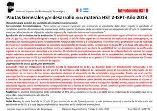 Pautas Generales p/el desarrollo de la materia HST 2-ISPT-Año 2013
8
Requisitos para acceder a la condición de estudiante promocional:
Correlatividad: Correlatividades. “Para cursar un espacio curricular por promoción el estudiante debe tener regular o aprobado el
correlativo anterior. Al momento de promocionar dicho espacio, el alumno debe acreditar la previa aprobación de UC y/o EC correlativos
anteriores de acuerdo con el plan de estudios vigente y la resolución interna correspondiente.”.
Aprobación de las instancias de evaluación: El estudiante que opte por la condición promocional debe lograr al finalizar el cursado de
una UC y/o EC, una calificación igual o mayor a 7(siete). A tal fin debe lograr en las instancias de evaluación que correspondan, un
promedio de 7(siete) puntos, pero no podrá tener ninguna nota menor a 6 (seis) puntos. A los fines de la promoción y con la finalidad
de mejorar el rendimiento educativo, se considera la posibilidad de recuperación, siempre que no sea la EFI y no haya sido aplazado, ya
que en tal caso recuperaría para continuar como estudiante regular pero perdería la posibilidad de ser promocional. La calificación
lograda en la recuperación reemplaza a la anterior. El estudiante promocional que por razones de enfermedad y/o razones de fuerza
mayor estuviera ausente en una instancia de evaluación, puede acceder al beneficio de la recuperación, siempre que no las haya
agotado y que no sea la EFI. La modalidad de los recuperatorios se indica en el punto 1.7. El estudiante que no alcance los 7(siete)
puntos podrá continuar en la condición de regular.
Organización de las UC y/o EC por promoción:
Evaluación Final de Integración: El docente decide la modalidad de la EFI. La decisión debe ser debidamente comunicada a los
estudiantes al inicio del cursado de UC y/o EC. Se considera esta instancia de evaluación como el momento de integración de los
contenidos, en el marco de los temas abordados durante el desarrollo de las actividades programadas. Puede ser oral, escrito,
presentación de un proyecto, experimento o propuesta de intervención o cualquier otro formato que tenga coherencia con la UC y/o EC
a acreditar. Se aprueba con un mínimo de 7(siete) puntos y se establece como período de realización la última semana de clases. El
mismo se extenderá hasta el 1° turno de exámenes inmediato. El alumno que rinde y no logra los 7(siete) puntos, pasa a la condición de
estudiante regular, con el asentamiento correspondiente en la libreta de calificaciones. En tal condición puede rendir a partir del turno
de exámenes siguiente. Conserva esta condición en el término de 7(siete) turnos consecutivos.
Asistencia: El alumno promocional debe completar el 75% de la asistencia a clases y el 100% de las instancias de evaluación que se le
presentan programadas en cada cátedra
Registro de notas
Notas Finales: La nota final de la UC y/o EC por promoción es de 7(siete) puntos o más (número entero) y resulta de la actuación del
estudiante en la EFI, a la que llega cumpliendo los requisitos de la condición promocional.
Arq. CARLOS MARTÍNHigiene y Seguridad en el Trabajo II – Año: 2013Instituto Superior del Profesorado Tecnológico
Instituto Superior del Profesorado Tecnológico Introducción HST II
 