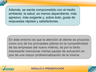MÓDULO 0: PRESENTACIÓN
Además, se siente comprometido con el medio
ambiente, la salud, es menos dependiente, más
agresivo, más exigente y, sobre todo, gusta de
respuestas rápidas y satisfactorias.
En este entorno es que la atención al cliente se proyecta
como uno de los principales pilares en la competitividad
de las empresas del nuevo milenio, es por lo tanto
interesante mencionar ciertas pautas de actuación en
pos de una mayor profesionalización de la misma:
 