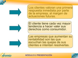 MÓDULO 0: PRESENTACIÓN
Los clientes valoran una primera
respuesta inmediata por parte
de la empresa, al margen de
actuaciones futuras.
El cliente tiene cada vez mayor
tendencia a hacer valer sus
derechos como consumidor.
Las empresas que aumentan su
rentabilidad son las que
escuchan las quejas de sus
clientes e intentan resolverlas.
 