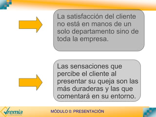 MÓDULO 0: PRESENTACIÓN
La satisfacción del cliente
no está en manos de un
solo departamento sino de
toda la empresa.
Las sensaciones que
percibe el cliente al
presentar su queja son las
más duraderas y las que
comentará en su entorno.
 