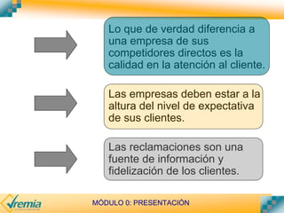 MÓDULO 0: PRESENTACIÓN
Lo que de verdad diferencia a
una empresa de sus
competidores directos es la
calidad en la atención al cliente.
Las empresas deben estar a la
altura del nivel de expectativa
de sus clientes.
Las reclamaciones son una
fuente de información y
fidelización de los clientes.
 