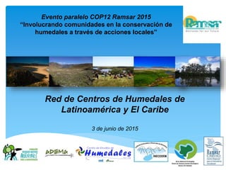 Red de Centros de Humedales de
Latinoamérica y El Caribe
3 de junio de 2015
Evento paralelo COP12 Ramsar 2015
“Involucrando comunidades en la conservación de
humedales a través de acciones locales”
 