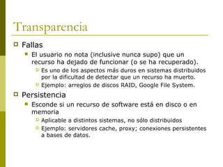 Transparencia
 Fallas
 El usuario no nota (inclusive nunca supo) que un
recurso ha dejado de funcionar (o se ha recuperado).
 Es uno de los aspectos más duros en sistemas distribuidos
por la dificultad de detectar que un recurso ha muerto.
 Ejemplo: arreglos de discos RAID, Google File System.
 Persistencia
 Esconde si un recurso de software está en disco o en
memoria
 Aplicable a distintos sistemas, no sólo distribuidos
 Ejemplo: servidores cache, proxy; conexiones persistentes
a bases de datos.
 