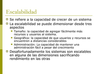 Escalabilidad
 Se refiere a la capacidad de crecer de un sistema
 La escalabilidad se puede dimensionar desde tres
aspectos
 Tamaño: la capacidad de agregar fácilmente más
recursos y usuarios al sistema.
 Geográfica: la capacidad de que usuarios y recursos se
encuentren a distancias considerables
 Administración: La capacidad de mantener una
administración fácil a pesar del crecimiento
 Desafortunadamente los sistemas son escalables
en alguna de las dimensiones sacrificando
rendimiento en las otras
 