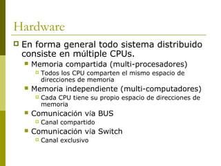 Hardware
 En forma general todo sistema distribuido
consiste en múltiple CPUs.
 Memoria compartida (multi-procesadores)
 Todos los CPU comparten el mismo espacio de
direcciones de memoria
 Memoria independiente (multi-computadores)
 Cada CPU tiene su propio espacio de direcciones de
memoria
 Comunicación vía BUS
 Canal compartido
 Comunicación vía Switch
 Canal exclusivo
 