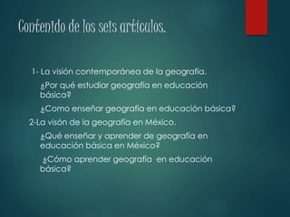 Contenido de los seis artículos.
1- La visión contemporánea de la geografía.
¿Por qué estudiar geografía en educación
básica?
¿Como enseñar geografía en educación básica?
2-La visón de la geografía en México.
¿Qué enseñar y aprender de geografía en
educación básica en México?
¿Cómo aprender geografía en educación
básica?
 