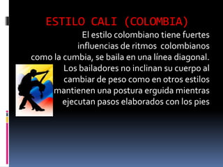 ESTILO CALI (COLOMBIA)
El estilo colombiano tiene fuertes
influencias de ritmos colombianos
como la cumbia, se baila en una línea diagonal.
Los bailadores no inclinan su cuerpo al
cambiar de peso como en otros estilos
mantienen una postura erguida mientras
ejecutan pasos elaborados con los pies
 