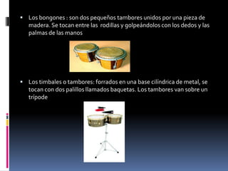  Los bongones : son dos pequeños tambores unidos por una pieza de
madera. Se tocan entre las rodillas y golpeándolos con los dedos y las
palmas de las manos
 Los timbales o tambores: forrados en una base cilíndrica de metal, se
tocan con dos palillos llamados baquetas. Los tambores van sobre un
trípode
 