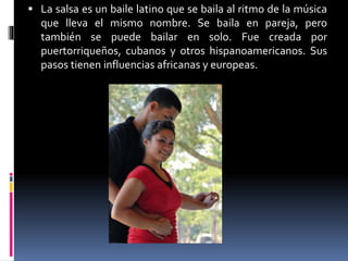  La salsa es un baile latino que se baila al ritmo de la música
que lleva el mismo nombre. Se baila en pareja, pero
también se puede bailar en solo. Fue creada por
puertorriqueños, cubanos y otros hispanoamericanos. Sus
pasos tienen influencias africanas y europeas.
 