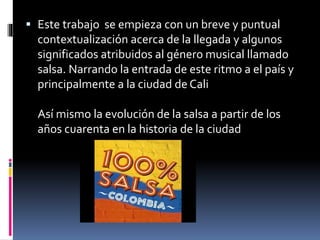  Este trabajo se empieza con un breve y puntual
contextualización acerca de la llegada y algunos
significados atribuidos al género musical llamado
salsa. Narrando la entrada de este ritmo a el país y
principalmente a la ciudad de Cali
Así mismo la evolución de la salsa a partir de los
años cuarenta en la historia de la ciudad
 