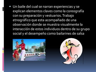  Un baile del cual se narran experiencias y se
explican elementos claves como la coreografía
con su preparación y vestuarios.Trabajo
etnográfico que esta acompañado de una
observación donde se muestra visualmente la
interacción de estos individuos dentro de su grupo
social y el desempeño como bailarines de salsa
 