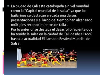  La ciudad de Cali esta catalogada a nivel mundial
como la “Capital mundial de la salsa” ya que los
bailarines se destacan en cada una de sus
presentaciones y al largo del tiempo han alcanzado
múltiples reconocimientos de talla .
Por lo anterior se destaca el desarrollo reciente que
ha tenido la salsa en la ciudad de Cali desde el 2006
hasta la actualidad El llamado Festival Mundial de
Salsa.
 