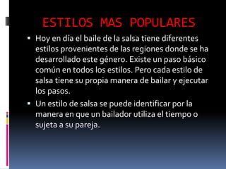 ESTILOS MAS POPULARES
 Hoy en día el baile de la salsa tiene diferentes
estilos provenientes de las regiones donde se ha
desarrollado este género. Existe un paso básico
común en todos los estilos. Pero cada estilo de
salsa tiene su propia manera de bailar y ejecutar
los pasos.
 Un estilo de salsa se puede identificar por la
manera en que un bailador utiliza el tiempo o
sujeta a su pareja.
 
