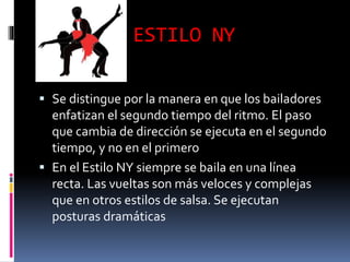 ESTILO NY
 Se distingue por la manera en que los bailadores
enfatizan el segundo tiempo del ritmo. El paso
que cambia de dirección se ejecuta en el segundo
tiempo, y no en el primero
 En el Estilo NY siempre se baila en una línea
recta. Las vueltas son más veloces y complejas
que en otros estilos de salsa. Se ejecutan
posturas dramáticas
 