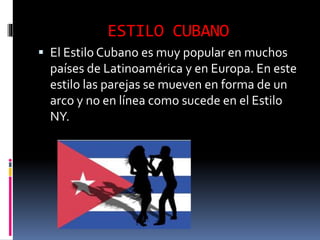 ESTILO CUBANO
 El Estilo Cubano es muy popular en muchos
países de Latinoamérica y en Europa. En este
estilo las parejas se mueven en forma de un
arco y no en línea como sucede en el Estilo
NY.
 