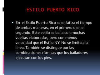ESTILO PUERTO RICO
 En el Estilo Puerto Rico se enfatiza el tiempo
de ambas maneras, en el primero o en el
segundo. Este estilo se baila con muchas
vueltas elaboradas, pero con menos
velocidad que el Estilo NY. No se limita a la
línea.También se distingue por las
combinaciones rítmicas que los bailadores
ejecutan con los pies.
 