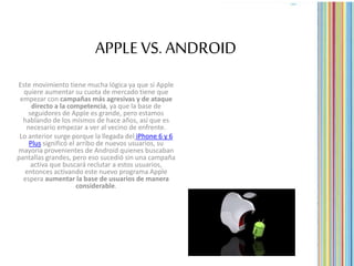 APPLE VS. ANDROID
Este movimiento tiene mucha lógica ya que si Apple
quiere aumentar su cuota de mercado tiene que
empezar con campañas más agresivas y de ataque
directo a la competencia, ya que la base de
seguidores de Apple es grande, pero estamos
hablando de los mismos de hace años, así que es
necesario empezar a ver al vecino de enfrente.
Lo anterior surge porque la llegada del iPhone 6 y 6
Plus significó el arribo de nuevos usuarios, su
mayoría provenientes de Android quienes buscaban
pantallas grandes, pero eso sucedió sin una campaña
activa que buscará reclutar a estos usuarios,
entonces activando este nuevo programa Apple
espera aumentar la base de usuarios de manera
considerable.
 