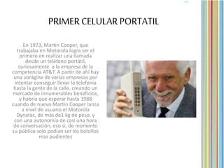 PRIMERCELULAR PORTATIL
En 1973, Martin Cooper, que
trabajaba en Motorola logra ser el
primero en realizar una llamada
desde un teléfono portátil,
curiosamente a la empresa de la
competencia AT&T. A partir de ahí hay
una vorágine de varias empresas por
intentar conseguir llevar la telefonía
hasta la gente de la calle, creando un
mercado de innumerables beneficios,
y habría que esperar hasta 1988
cuando de nuevo Martin Cooper lanza
a nivel de usuario el Motorola
Dynatac, de más de1 kg de peso, y
con una autonomía de casi una hora
de conversación, eso si, de momento
su público solo podían ser los bolsillos
mas pudientes
 