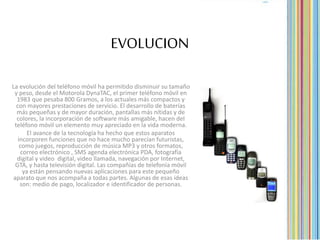 EVOLUCION
La evolución del teléfono móvil ha permitido disminuir su tamaño
y peso, desde el Motorola DynaTAC, el primer teléfono móvil en
1983 que pesaba 800 Gramos, a los actuales más compactos y
con mayores prestaciones de servicio. El desarrollo de baterías
más pequeñas y de mayor duración, pantallas más nítidas y de
colores, la incorporación de software más amigable, hacen del
teléfono móvil un elemento muy apreciado en la vida moderna.
El avance de la tecnología ha hecho que estos aparatos
incorporen funciones que no hace mucho parecían futuristas,
como juegos, reproducción de música MP3 y otros formatos,
correo electrónico , SMS agenda electrónica PDA, fotografía
digital y video digital, video llamada, navegación por Internet,
GTA, y hasta televisión digital. Las compañías de telefonía móvil
ya están pensando nuevas aplicaciones para este pequeño
aparato que nos acompaña a todas partes. Algunas de esas ideas
son: medio de pago, localizador e identificador de personas.
 