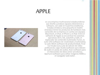 APPLE
es una empresa multinacional estadounidense
que diseña y produce equipos electrónicos y
software, con sede en Cupertino (California,
Estados Unidos) y otra pequeña en Dublín
(Irlanda).3 Entre los productos de hardware más
conocidos de la empresa se cuenta con equipos
Macintosh, el iPod, el iPhone y el iPad. Entre el
software de Apple se encuentran los sistemas
operativos OS X, iOS, watchOS y tvOS, el
explorador de contenido multimedia iTunes, la
suite iLife (software de creatividad y multimedia),
la suite iWork (software de productividad), Final
Cut Studio (una suite de edición de vídeo
profesional), Logic Studio (software para edición
de audio en pistas de audio), Xsan (software para
el intercambio de datos entre servidores),
Aperture (software para editar imágenes RAW) y
el navegador web Safari.
 