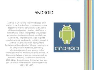 ANDROID
Android es un sistema operativo basado en el
núcleo Linux. Fue diseñado principalmente para
dispositivos móviles con pantalla táctil, como
teléfonos inteligentes, tablets o tabléfonos; y
también para relojes inteligentes, televisores y
automóviles. Inicialmente fue desarrollado por
Android Inc., empresa que Google respaldó
económicamente y más tarde, en 2005, compró.9
Android fue presentado en 2007 junto la
fundación del Open Handset Alliance (un consorcio
de compañías de hardware, software y
telecomunicaciones) para avanzar en los
estándares abiertos de los dispositivos móviles.10
El primer móvil con el sistema operativo Android
fue el HTC Dream y se vendió en octubre de
2008.11 Los dispositivos de Android venden más
que las ventas combinadas de Windows Phone e
IOS.12 13 14 15
 