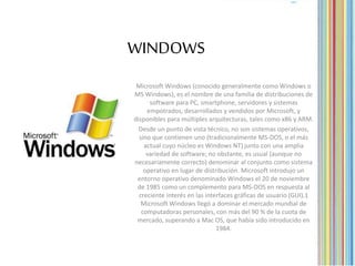 WINDOWS
Microsoft Windows (conocido generalmente como Windows o
MS Windows), es el nombre de una familia de distribuciones de
software para PC, smartphone, servidores y sistemas
empotrados, desarrollados y vendidos por Microsoft, y
disponibles para múltiples arquitecturas, tales como x86 y ARM.
Desde un punto de vista técnico, no son sistemas operativos,
sino que contienen uno (tradicionalmente MS-DOS, o el más
actual cuyo núcleo es Windows NT) junto con una amplia
variedad de software; no obstante, es usual (aunque no
necesariamente correcto) denominar al conjunto como sistema
operativo en lugar de distribución. Microsoft introdujo un
entorno operativo denominado Windows el 20 de noviembre
de 1985 como un complemento para MS-DOS en respuesta al
creciente interés en las interfaces gráficas de usuario (GUI).1
Microsoft Windows llegó a dominar el mercado mundial de
computadoras personales, con más del 90 % de la cuota de
mercado, superando a Mac OS, que había sido introducido en
1984.
 