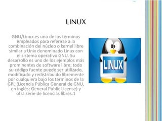 LINUX
GNU/Linux es uno de los términos
empleados para referirse a la
combinación del núcleo o kernel libre
similar a Unix denominado Linux con
el sistema operativo GNU. Su
desarrollo es uno de los ejemplos más
prominentes de software libre; todo
su código fuente puede ser utilizado,
modificado y redistribuido libremente
por cualquiera bajo los términos de la
GPL (Licencia Pública General de GNU,
en inglés: General Public License) y
otra serie de licencias libres.1
 