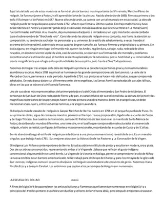 Bajo latutelade uno de estosmaestrosse formóel pintorbarroco másimportante del Virreinato,MelchorPérezde
Holguín.Se fue muy jovenaPotosí,y allí aprendióel arte de la pintura.Nacidoalrededorde 1660, firmasu primeraobra
enla VillaImperialde Potosíen1687. Nueve añosmástarde,ya cuenta con untallerpropioenestaciudad.La obra de
Holguínpuede serseguidapasoa pasohasta 1732, año enque firmasu últimocuadro.Contrajomatrimonioytuvo
descendenciaenPotosíyal parecerjamásdejóestaciudad.Inclusosusobras que se encuentranenLa Plata(Sucre)
fueronfirmadasenPotosí.A su muerte,dejanumerososdiscípulose imitadoresyunsiglomástarde serárecordado
bajoel sobrenombre de "Brochade oro". Considerandolasobrasde Holguínensu conjunto,nosllamalaatenciónsu
composición.sutendenciaaachatar lospersonajesysuuniverso.Este estilode achatamiento,avecesllevadoal
extremode loinverosímil,sobre todoensuscuadrosde gran tamaño,da fuerzay firmezayoriginalidadasupintura.Sin
dudaalguna,en ningúnotrolugardel mundomás que enlosAndes,regióndura,salvaje,ruda,rodeadade altos
nevados,endonde el vientosoplaylavida,casi desconocida,se ocultaensusformasmáselementales,podríamos
encontraruna tal estilizaciónaquí,el hombre se sientaaplastadoporlanaturaleza,porsu hostilidadysuinmensidad,se
siente insignificanteyse refugiaenlasprofundidadesde suespíritu,solofrenteaDiosTodopoderoso.
Podemosdistinguirtresetapasenlaobrade Holguínla primerase caracterizapor tonosgrisesy temasinmutables:
asambleasyascetas.Hacia 1708 su pincel se iluminaconlasgrandescomposicionesde SanLorenzo.Laserie de la
Merceden Sucre,pertenece a este periodo.A partirde 1714, sus pinturasse hacenmás delicadas,suspersonajesmás
achatados.De estaépocadatan sus diferentesseriesde evangelistas,lasSantasFamiliasrodeadasde paisajesidílicos,
obras enlasque se observalainfluenciaflamenca.
Una de susobras más representativasdel primerperiodoesladel CristoalimentandoaSanPedrode Alcántara.El
personaje de SanJuande Dios rodeadode floresyde pan,es característicode suestilorealista.Lasolturadel pincel ylas
magnificasexpresionesde lospersonajeshacende estapinturaunaobra maestra.Entre losevangelistas,se debe
mencionara San.Juany,entre lasSantasFamilias,ala VirgenLavandera.
El discípulomásdestacadode Holguínes Gaspar Melchorde Berrío,nacidoen 1708 enel pequeñopueblode Puno.En
sus primerasobras,sigue de cercaa su maestro,perocon el tiempocreasu propioestilo,ligadoalasescuelasde Cuzco
y del Lago Titicaca.Sus cuadrosde transición,comoserEl Patrociniode San José enel conventode SantaMónica de
Potosí,describendosmundosdiferentes.unoterrestre,enel cual lospersonajesestánestructuradosala manerade
Holguín,el otro celestial,configurasbrillantesymásconvencionales,recordandolasescuelasde Cuzcoydel Collao.
Berrío abandonaluegoel estilode Holguínparadedicarse auna pinturaconvencional,revestidade oro.Es un maestro
singular,que trabajahasta1761. Sus mejoresobrassonLa Adoraciónde losPastoresyLa Coronaciónde laVirgen.
El indígenaLuisNiñoescontemporáneode Berrío.Estudiayobtiene el títulode pintoryescultorenmadera,oroy plata.
Dos de sus obrasson conocidas,representandoambasala Virgende .Sabayaque reflejanel gustoindígena
convencional al que tambiénse sumóBerrío.La Virgende laVictoriaenMálaga,permite comprenderel estilode Niñoy
la nuevaestéticade unbarroco americanizado.Niñotrabajóparael Obispode Charcasy para losmitayosde laiglesiade
San Lorenzo,indígenascomoel.Losotrosdiscípulos de Holguínson imitadoresdesprovistosde genio.Podemoscitara
NicolásEcozy a JoaquínCarabal.Los anónimosque copiana lospersonajesde Holguínsonnumerosos.
LA ESCUELA DEL COLLAO menú
A finesdel sigloXVIIdesaparecieronlosartistasitalianosyflamencosque fuerontannumerososenel sigloXVIya
principiosdel XVIIlospintoresespañolessondueñosyseñoresdel arte hasta1650, perodespuésempiezanaescasear.
 