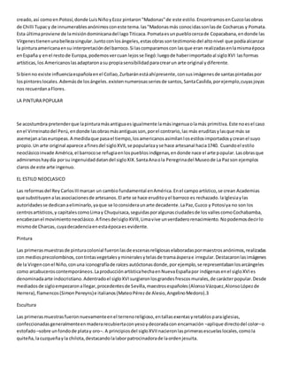 creado,así comoen Potosí,donde LuisNiñoyEcoz pintaron"Madonas"de este estilo.EncontramosenCuzcolasobras
de Chilli Tupacy de innumerablesanónimosconeste tema.las"Madonasmás conocidassonlasde Cocharcas y Pomata.
Esta últimaproviene de lamisióndominicanadel lagoTiticaca.Pomataesunpueblocercade Copacabana,endonde las
Vírgenestienenunabellezasingular.Juntoconlosángeles,estasobrassontestimoniodel altonivel que podíaalcanzar
la pinturaamericanaensu interpretacióndel barroco.Si lascomparamoscon lasque eran realizadasenlamismaépoca
enEspaña y enel restode Europa,podemosvercuan lejosse llegó:luegode haberimportadoal sigloXVI lasformas
artísticas,los Americanoslasadaptaronasu propiasensibilidadparacrearun arte original ydiferente.
Si bienno existe influenciaespañolaenel Collao,Zurbaránestáahípresente,consusimágenesde santaspintadaspor
lospintoreslocales.Ademásde losángeles.existennumerosasseriesde santos,SantaCasílda,porejemplo,cuyasjoyas
nos recuerdanaFlores.
LA PINTURA POPULAR
Se acostumbra pretenderque lapinturamásantiguaesigualmente lamásingenuaolamás primitiva.Este noesel caso
enel Virreinatodel Perú,endonde lasobrasmásantiguasson,porel contrario,las más eruditasylasque más se
asemejanalaseuropeas.A medidaque pasael tiempo,losamericanosasimilanlosestilosimportadosycreanel suyo
propio.Un arte original aparece afinesdel sigloXVII,se popularizayse hace artesanal hacia1740. Cuandoel estilo
neoclásicoinvade América,el barrocose refugiaenlospueblosindígenas,endonde nace el arte popular.Lasobrasque
admiramoshaydía porsu ingenuidaddatandel sigloXIX.SantaAnaola Peregrinadel Museode La Pazson ejemplos
claros de este arte ingenuo.
EL ESTILO NEOCLASICO
Las reformasdel Rey CarlosIIImarcan un cambiofundamental enAmérica.Enel campoartístico,se crean Academias
que substituyenalasasociacionesde artesanos.El arte se hace eruditoyel barroco es rechazado.laIglesiaylas
autoridadesse dedicanaeliminarlo,yaque se loconsideraunarte decadente.LaPaz,Cuzco y Potosíya no son los
centrosartísticos,y capitalescomoLimay Chuquisaca,seguidasporalgunasciudadesde losvallescomoCochabamba,
encabezanel movimientoneoclásico.A finesdelsigloXVIII,Limavive unverdaderorenacimiento.Nopodemosdecirlo
mismode Charcas, cuyadecadenciaenestaépocaes evidente.
Pintura
Las primerasmuestrasde pinturacolonial fueronlasde escenasreligiosaselaboradaspormaestrosanónimos,realizadas
con mediosprecolombinos,contintasvegetalesymineralesytelasde tramaásperae irregular.Destacaronlasimágenes
de la Virgenconel Niño,conuna iconografíade raíces autóctonasdonde,por ejemplo,se representabanlosarcángeles
como arcabuceroscontemporáneos.LaproducciónartísticahechaenNuevaEspañapor indígenasenel sigloXVIes
denominadaarte indocristiano.Adentradoel sigloXVIsurgieronlosgrandesfrescosmurales,de carácterpopular.Desde
mediadosde sigloempezaronallegar,procedentesde Sevilla,maestrosespañoles(AlonsoVázquez,AlonsoLópezde
Herrera),flamencos(SimonPereyns)e italianos(MateoPérezde Alesio,AngelinoMedoro).3
Escultura
Las primerasmuestrasfueronnuevamenteenel terrenoreligioso,entallasexentasyretablosparaiglesias,
confeccionadasgeneralmenteenmaderarecubiertaconyesoydecoradacon encarnación –aplique directodel color–o
estofado–sobre unfondode platay oro–. A principiosdel sigloXVIInacieronlasprimerasescuelaslocales,comola
quiteña, lacuzqueñayla chilota,destacandolalaborpatrocinadorade laordenjesuita.
 