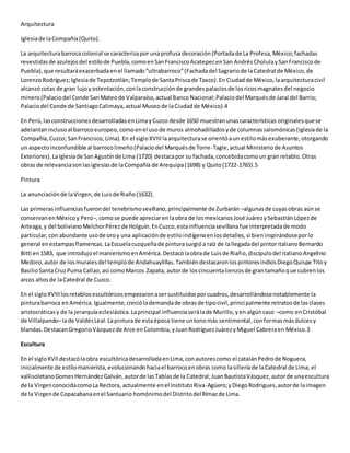 Arquitectura
Iglesiade laCompañía(Quito).
La arquitecturabarrocacolonial se caracterizapor unaprofusadecoración(Portadade La Profesa,México;fachadas
revestidasde azulejosdel estilode Puebla,comoenSanFranciscoAcatepecenSan AndrésCholulaySanFranciscode
Puebla),que resultaráexacerbadaenel llamado“ultrabarroco”(Fachadadel Sagrariode laCatedral de México,de
LorenzoRodríguez;Iglesiade Tepotzotlán;Templode SantaPriscade Taxco).En Ciudadde México,laarquitecturacivil
alcanzócotas de gran lujoyostentación,conlaconstrucciónde grandespalaciosde losricosmagnatesdel negocio
minero(Palaciodel Conde SanMateode Valparaíso,actual Banco Nacional;Palaciodel Marquésde Jaral del Barrio;
Palaciodel Conde de SantiagoCalimaya,actual Museode laCiudadde México).4
En Perú,lasconstruccionesdesarrolladasenLimayCuzco desde 1650 muestranunascaracterísticas originalesquese
adelantaninclusoal barrocoeuropeo,comoenel usode muros almohadilladosyde columnassalomónicas(Iglesiade la
Compañía,Cuzco; SanFrancisco,Lima).En el sigloXVIIIlaarquitecturase orientóaun estilomásexuberante,otorgando
un aspectoinconfundible al barrocolimeño(Palaciodel Marquésde Torre-Tagle,actual Ministeriode Asuntos
Exteriores).LaIglesiade SanAgustínde Lima (1720) destacapor su fachada,concebidacomoun gran retablo.Otras
obras de relevanciasonlasiglesiasde laCompañía de Arequipa(1698) y Quito(1722-1765).5
Pintura
La anunciaciónde laVirgen,de Luisde Riaño(1632).
Las primerasinfluenciasfuerondel tenebrismosevillano,principalmente de Zurbarán –algunasde cuyasobras aúnse
conservanenMéxicoy Perú–,comose puede apreciarenlaobra de losmexicanosJosé JuárezySebastiánLópezde
Arteaga,y del bolivianoMelchorPérezde Holguín.EnCuzco,estainfluenciasevillanafue interpretadade modo
particular,con abundante usode oroy una aplicaciónde estiloindígenaenlosdetalles,si bieninspirándoseporlo
general enestampasflamencas.LaEscuelacuzqueñade pinturasurgióa raíz de lallegadadel pintoritalianoBernardo
Bitti en1583, que introdujoel manierismoenAmérica.Destacólaobrade Luisde Riaño,discípulodel italianoAngelino
Medoro,autor de losmuralesdel templode Andahuaylillas.TambiéndestacaronlospintoresindiosDiegoQuispe Titoy
BasilioSantaCruzPuma Callao,así comoMarcos Zapata, autorde loscincuentalienzosde grantamañoque cubrenlos
arcos altosde laCatedral de Cuzco.
En el sigloXVIIIlosretablosescultóricosempezaronasersustituidosporcuadros,desarrollándosenotablemente la
pinturabarroca enAmérica.Igualmente,creciólademandade obrasde tipocivil,principalmente retratosde lasclases
aristocráticasy de la jerarquíaeclesiástica.Laprincipal influenciaserálade Murillo,yen algúncaso –como enCristóbal
de Villalpando–lade ValdésLeal.Lapinturade estaépoca tiene untonomás sentimental,conformasmásdulcesy
blandas.DestacanGregorioVázquezde Arce enColombia,yJuanRodríguezJuárezyMiguel Cabreraen México.3
Escultura
En el sigloXVIIdestacólaobra escultóricadesarrolladaenLima,conautorescomo el catalánPedrode Noguera,
inicialmente de estilomanierista,evolucionandohaciael barrocoenobras como lasilleríade laCatedral de Lima; el
vallisoletanoGomesHernándezGalván,autorde lasTablasde la Catedral;JuanBautistaVásquez,autorde unaescultura
de la VirgenconocidacomoLa Rectora, actualmente enel InstitutoRiva-Agüero;yDiegoRodrigues,autorde laimagen
de la Virgende Copacabanaenel Santuario homónimodel DistritodelRímacde Lima.
 