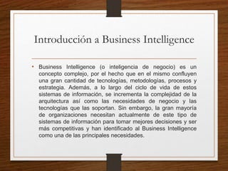 Introducción a Business Intelligence
• Business Intelligence (o inteligencia de negocio) es un
concepto complejo, por el hecho que en el mismo confluyen
una gran cantidad de tecnologías, metodologías, procesos y
estrategia. Además, a lo largo del ciclo de vida de estos
sistemas de información, se incrementa la complejidad de la
arquitectura así como las necesidades de negocio y las
tecnologías que las soportan. Sin embargo, la gran mayoría
de organizaciones necesitan actualmente de este tipo de
sistemas de información para tomar mejores decisiones y ser
más competitivas y han identificado al Business Intelligence
como una de las principales necesidades.
 