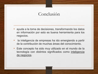 Conclusión
• ayuda a la toma de decisiones, transformando los datos
en información por esto es buena herramienta para los
negocios.
• la inteligencia de empresas ha ido emergiendo a partir
de la contribución de muchas áreas del conocimiento.
• Este concepto ha sido muy utilizado en el mundo de la
tecnología con distintos significados como inteligencia
de negocios.
 