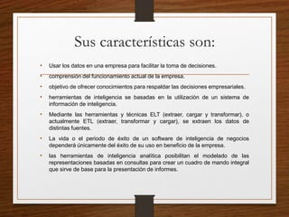 Sus características son:
• Usar los datos en una empresa para facilitar la toma de decisiones.
• comprensión del funcionamiento actual de la empresa.
• objetivo de ofrecer conocimientos para respaldar las decisiones empresariales.
• herramientas de inteligencia se basadas en la utilización de un sistema de
información de inteligencia.
• Mediante las herramientas y técnicas ELT (extraer, cargar y transformar), o
actualmente ETL (extraer, transformar y cargar), se extraen los datos de
distintas fuentes.
• La vida o el periodo de éxito de un software de inteligencia de negocios
dependerá únicamente del éxito de su uso en beneficio de la empresa.
• las herramientas de inteligencia analítica posibilitan el modelado de las
representaciones basadas en consultas para crear un cuadro de mando integral
que sirve de base para la presentación de informes.
 