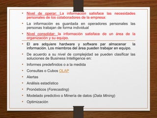 • Nivel de operar: La información satisface las necesidades
personales de los colaboradores de la empresa:
• La información es guardada en operadores personales las
personas trabajan de forma individual
• Nivel consolidar: la información satisface de un área de la
organización y su equipo.
• El are adquiere hardware y software par almacenar la
información. Los miembros del área pueden trabajar en equipo.
• De acuerdo a su nivel de complejidad se pueden clasificar las
soluciones de Business Intelligence en:
• Informes predefinidos o a la medida
• Consultas o Cubos OLAP
• Alertas
• Análisis estadístico
• Pronósticos (Forecasting)
• Modelado predictivo o Minería de datos (Data Mining)
• Optimización
 