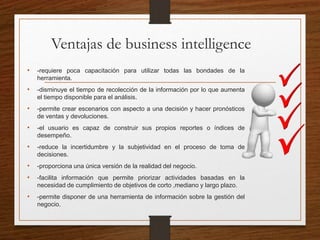 Ventajas de business intelligence
• -requiere poca capacitación para utilizar todas las bondades de la
herramienta.
• -disminuye el tiempo de recolección de la información por lo que aumenta
el tiempo disponible para el análisis.
• -permite crear escenarios con aspecto a una decisión y hacer pronósticos
de ventas y devoluciones.
• -el usuario es capaz de construir sus propios reportes o índices de
desempeño.
• -reduce la incertidumbre y la subjetividad en el proceso de toma de
decisiones.
• -proporciona una única versión de la realidad del negocio.
• -facilita información que permite priorizar actividades basadas en la
necesidad de cumplimiento de objetivos de corto ,mediano y largo plazo.
• -permite disponer de una herramienta de información sobre la gestión del
negocio.
 
