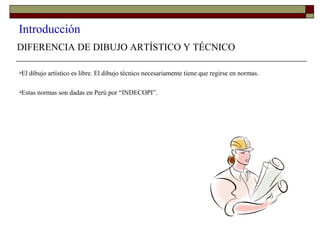 Introducción
DIFERENCIA DE DIBUJO ARTÍSTICO Y TÉCNICO
El dibujo artístico es libre. El dibujo técnico necesariamente tiene que regirse en normas.
Estas normas son dadas en Perú por “INDECOPI”.
 