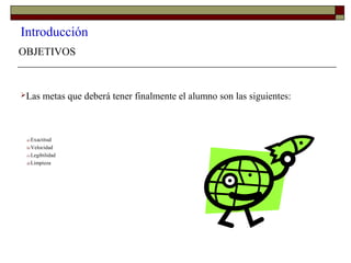 Introducción
OBJETIVOS
Las metas que deberá tener finalmente el alumno son las siguientes:
a) Exactitud
b) Velocidad
c) Legibilidad
d) Limpieza
 