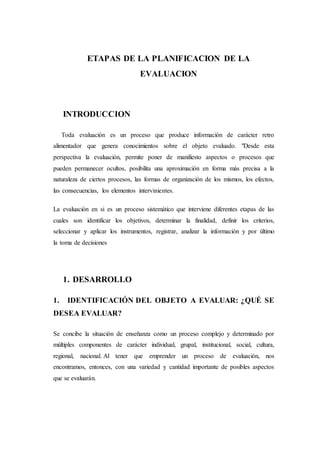 ETAPAS DE LA PLANIFICACION DE LA
EVALUACION
INTRODUCCION
Toda evaluación es un proceso que produce información de carácter retro
alimentador que genera conocimientos sobre el objeto evaluado. "Desde esta
perspectiva la evaluación, permite poner de manifiesto aspectos o procesos que
pueden permanecer ocultos, posibilita una aproximación en forma más precisa a la
naturaleza de ciertos procesos, las formas de organización de los mismos, los efectos,
las consecuencias, los elementos intervinientes.
La evaluación en si es un proceso sistemático que interviene diferentes etapas de las
cuales son identificar los objetivos, determinar la finalidad, definir los criterios,
seleccionar y aplicar los instrumentos, registrar, analizar la información y por último
la toma de decisiones
1. DESARROLLO
1. IDENTIFICACIÓN DEL OBJETO A EVALUAR: ¿QUÉ SE
DESEA EVALUAR?
Se concibe la situación de enseñanza como un proceso complejo y determinado por
múltiples componentes de carácter individual, grupal, institucional, social, cultura,
regional, nacional. Al tener que emprender un proceso de evaluación, nos
encontramos, entonces, con una variedad y cantidad importante de posibles aspectos
que se evaluarán.
 